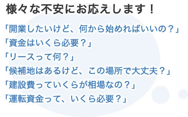 様々な不安にお応えします！「開業したいけど、何から始めればいいの？」「資金はいくら必要？」「リースって何？」「候補地はあるけど、この場所で大丈夫？」「建設費っていくらが相場なの？」「運転資金って、いくら必要？」